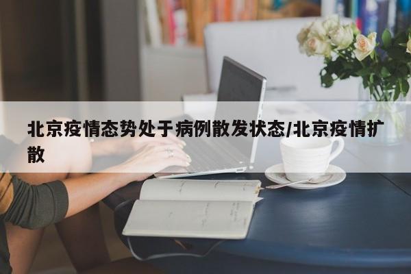 北京疫情态势处于病例散发状态/北京疫情扩散