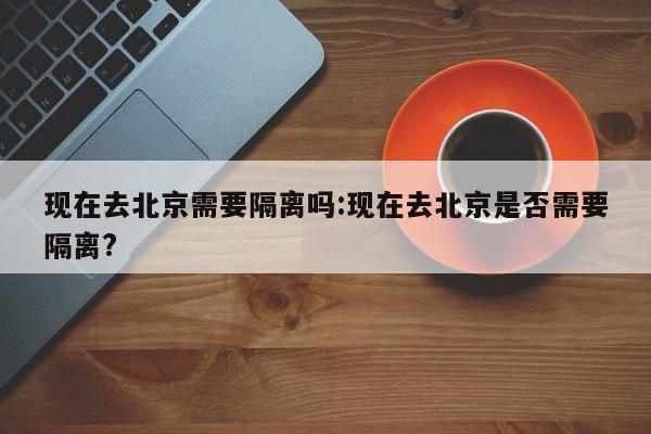 现在去北京需要隔离吗:现在去北京是否需要隔离?