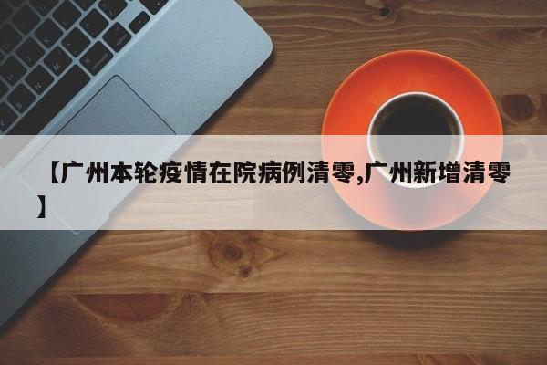 【广州本轮疫情在院病例清零,广州新增清零】